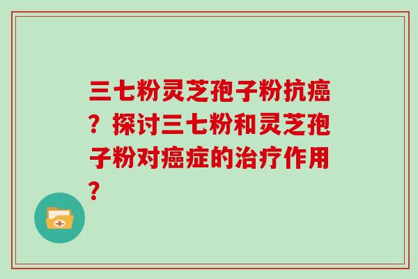 三七粉灵芝孢子粉抗癌？探讨三七粉和灵芝孢子粉对癌症的治疗作用？