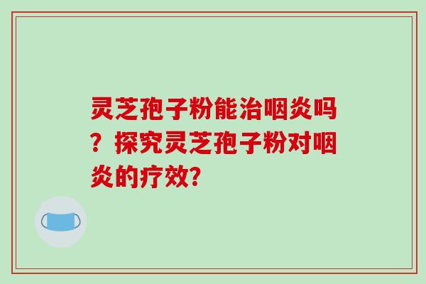 灵芝孢子粉能治咽炎吗？探究灵芝孢子粉对咽炎的疗效？