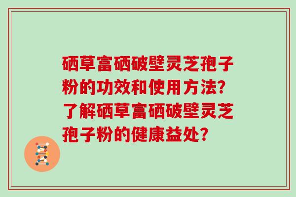 硒草富硒破壁灵芝孢子粉的功效和使用方法？了解硒草富硒破壁灵芝孢子粉的健康益处？