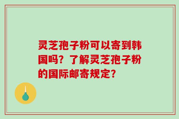 灵芝孢子粉可以寄到韩国吗？了解灵芝孢子粉的国际邮寄规定？