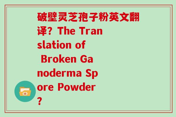 破壁灵芝孢子粉英文翻译？The Translation of Broken Ganoderma Spore Powder？