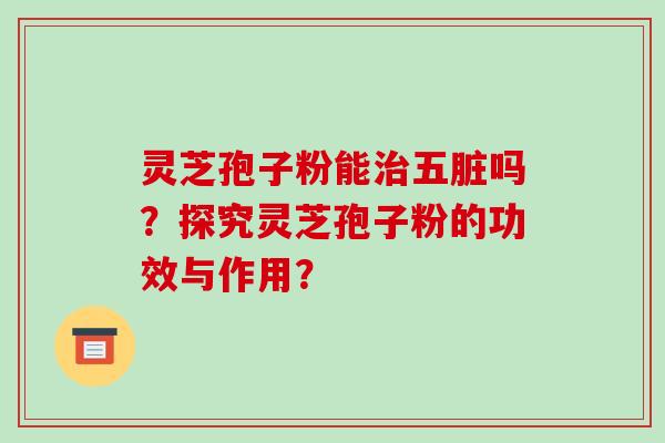 灵芝孢子粉能五脏吗？探究灵芝孢子粉的功效与作用？