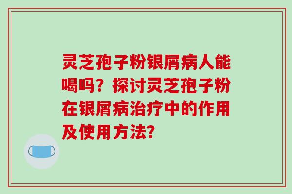 灵芝孢子粉银屑病人能喝吗？探讨灵芝孢子粉在银屑病治疗中的作用及使用方法？