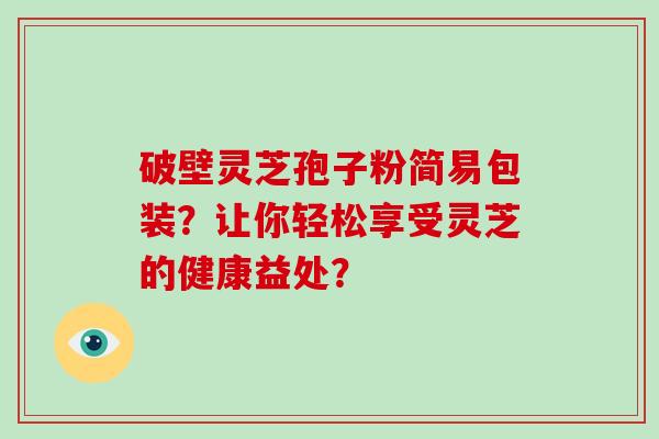 破壁灵芝孢子粉简易包装？让你轻松享受灵芝的健康益处？