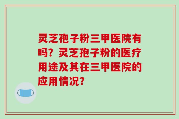 灵芝孢子粉三甲医院有吗？灵芝孢子粉的医疗用途及其在三甲医院的应用情况？