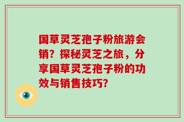 国草灵芝孢子粉旅游会销？探秘灵芝之旅，分享国草灵芝孢子粉的功效与销售技巧？
