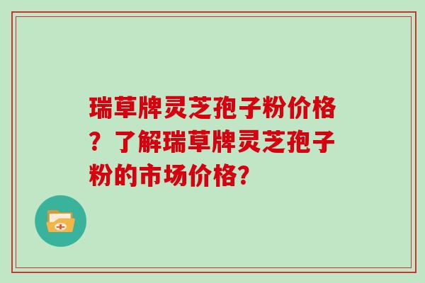 瑞草牌灵芝孢子粉价格？了解瑞草牌灵芝孢子粉的市场价格？