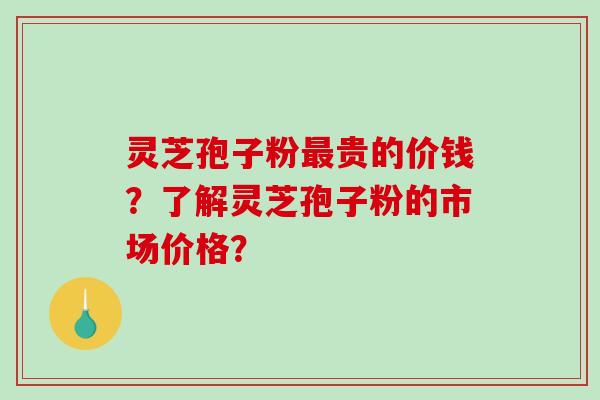 灵芝孢子粉最贵的价钱？了解灵芝孢子粉的市场价格？