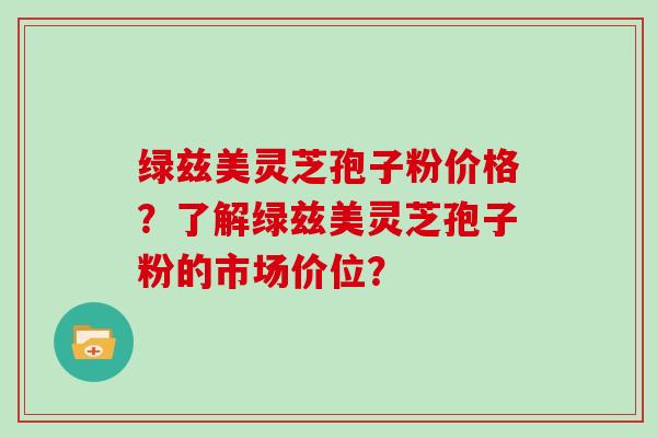绿兹美灵芝孢子粉价格？了解绿兹美灵芝孢子粉的市场价位？