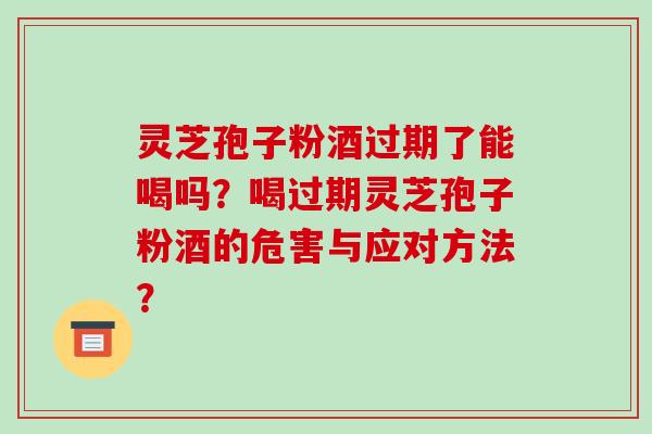 灵芝孢子粉酒过期了能喝吗？喝过期灵芝孢子粉酒的危害与应对方法？