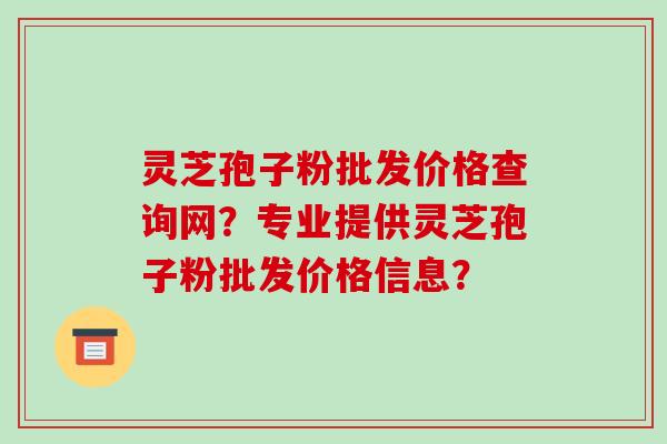 灵芝孢子粉批发价格查询网？专业提供灵芝孢子粉批发价格信息？