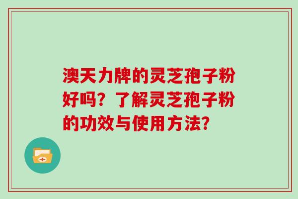 澳天力牌的灵芝孢子粉好吗？了解灵芝孢子粉的功效与使用方法？