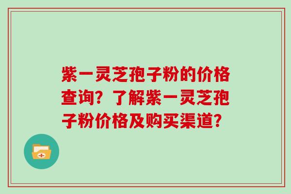 紫一灵芝孢子粉的价格查询？了解紫一灵芝孢子粉价格及购买渠道？