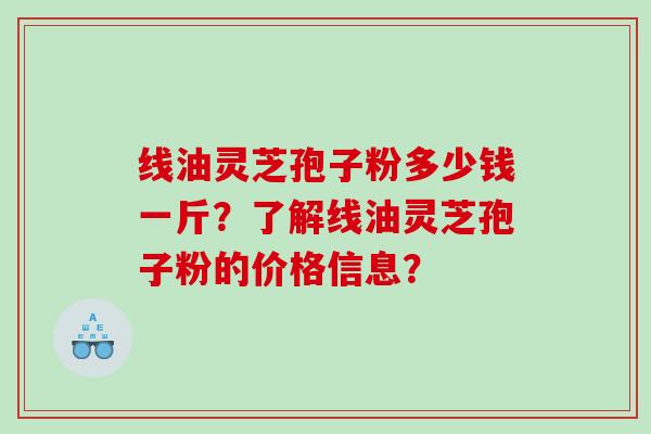线油灵芝孢子粉多少钱一斤？了解线油灵芝孢子粉的价格信息？