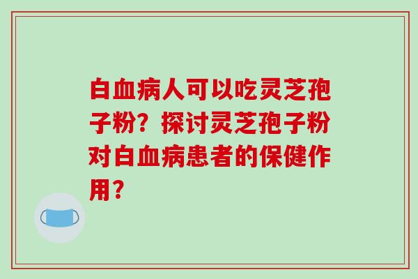 白血病人可以吃灵芝孢子粉？探讨灵芝孢子粉对白血病患者的保健作用？