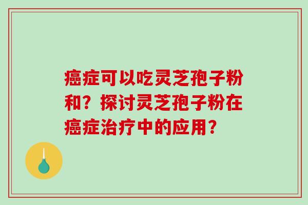 癌症可以吃灵芝孢子粉和？探讨灵芝孢子粉在癌症治疗中的应用？