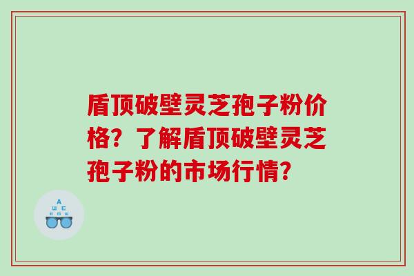 盾顶破壁灵芝孢子粉价格？了解盾顶破壁灵芝孢子粉的市场行情？