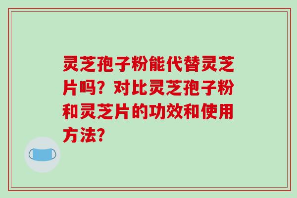 灵芝孢子粉能代替灵芝片吗？对比灵芝孢子粉和灵芝片的功效和使用方法？