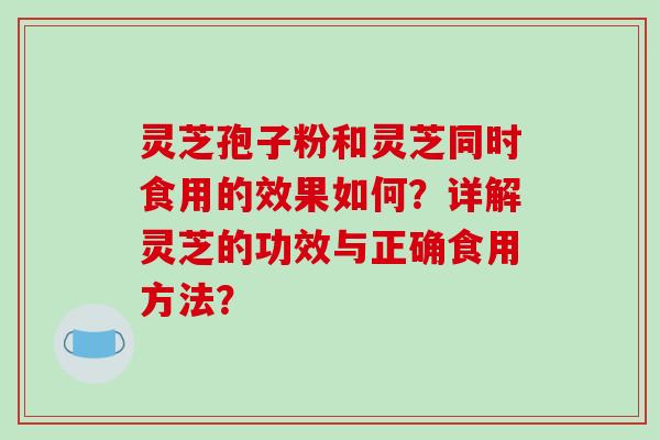 灵芝孢子粉和灵芝同时食用的效果如何？详解灵芝的功效与正确食用方法？
