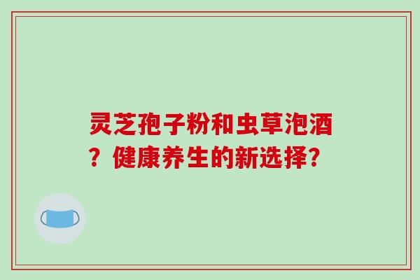 灵芝孢子粉和虫草泡酒？健康养生的新选择？