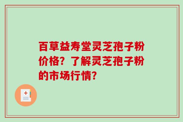 百草益寿堂灵芝孢子粉价格？了解灵芝孢子粉的市场行情？