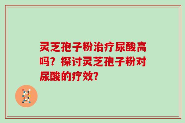 灵芝孢子粉治疗尿酸高吗？探讨灵芝孢子粉对尿酸的疗效？