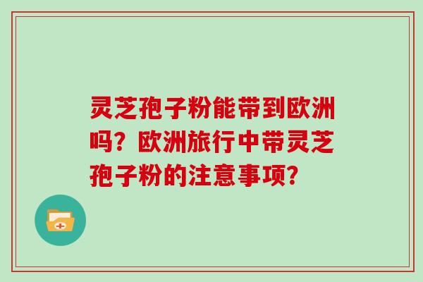 灵芝孢子粉能带到欧洲吗？欧洲旅行中带灵芝孢子粉的注意事项？