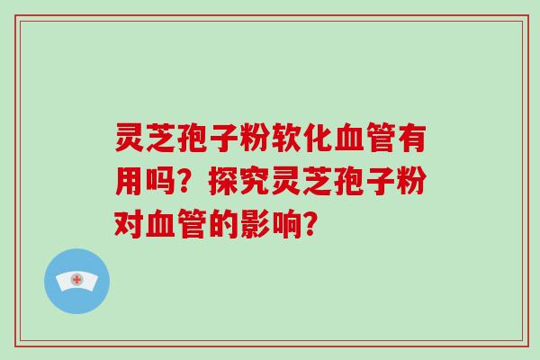 灵芝孢子粉软化血管有用吗？探究灵芝孢子粉对血管的影响？