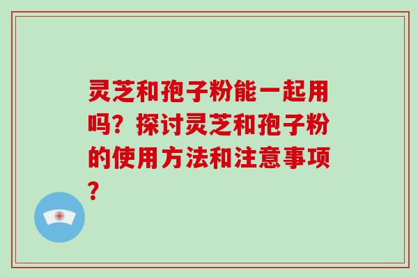 灵芝和孢子粉能一起用吗？探讨灵芝和孢子粉的使用方法和注意事项？
