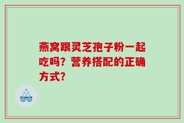 燕窝跟灵芝孢子粉一起吃吗？营养搭配的正确方式？