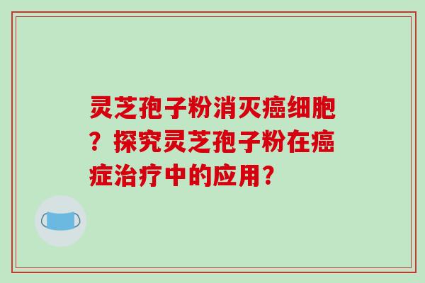 灵芝孢子粉消灭癌细胞？探究灵芝孢子粉在癌症治疗中的应用？