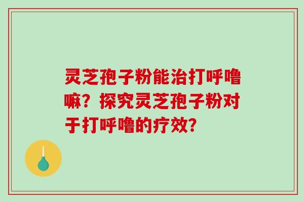 灵芝孢子粉能治打呼噜嘛？探究灵芝孢子粉对于打呼噜的疗效？