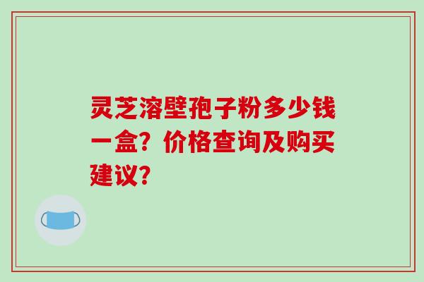 灵芝溶壁孢子粉多少钱一盒？价格查询及购买建议？