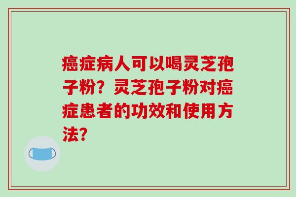 癌症病人可以喝灵芝孢子粉？灵芝孢子粉对癌症患者的功效和使用方法？