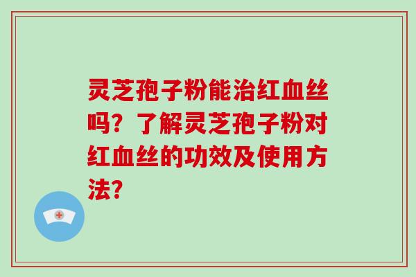 灵芝孢子粉能治红血丝吗？了解灵芝孢子粉对红血丝的功效及使用方法？