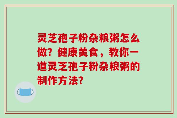 灵芝孢子粉杂粮粥怎么做？健康美食，教你一道灵芝孢子粉杂粮粥的制作方法？