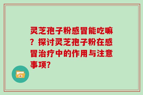 灵芝孢子粉感冒能吃嘛？探讨灵芝孢子粉在感冒治疗中的作用与注意事项？