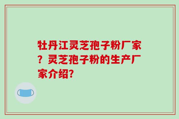 牡丹江灵芝孢子粉厂家？灵芝孢子粉的生产厂家介绍？