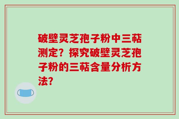 破壁灵芝孢子粉中三萜测定？探究破壁灵芝孢子粉的三萜含量分析方法？