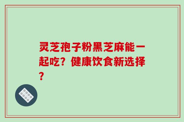 灵芝孢子粉黑芝麻能一起吃？健康饮食新选择？