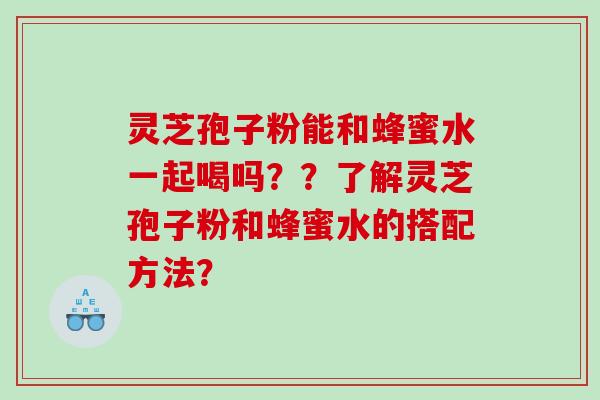 灵芝孢子粉能和蜂蜜水一起喝吗？？了解灵芝孢子粉和蜂蜜水的搭配方法？