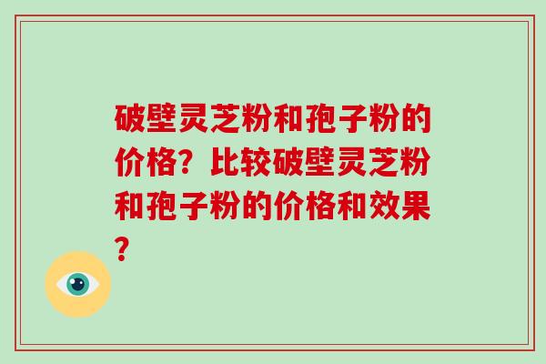 破壁灵芝粉和孢子粉的价格？比较破壁灵芝粉和孢子粉的价格和效果？