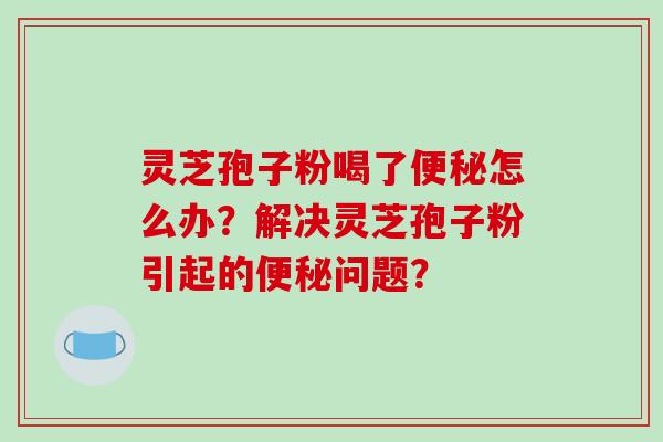 灵芝孢子粉喝了便秘怎么办？解决灵芝孢子粉引起的便秘问题？