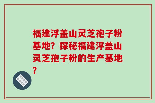 福建浮盖山灵芝孢子粉基地？探秘福建浮盖山灵芝孢子粉的生产基地？