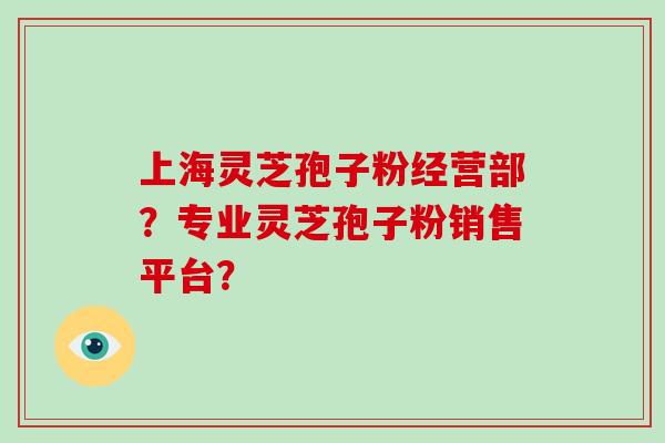 上海灵芝孢子粉经营部？专业灵芝孢子粉销售平台？