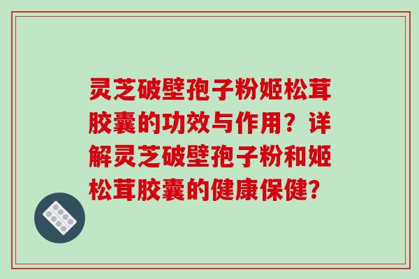 灵芝破壁孢子粉姬松茸胶囊的功效与作用？详解灵芝破壁孢子粉和姬松茸胶囊的健康保健？