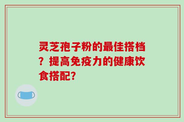 灵芝孢子粉的佳搭档？提高免疫力的健康饮食搭配？