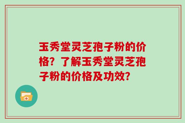 玉秀堂灵芝孢子粉的价格？了解玉秀堂灵芝孢子粉的价格及功效？
