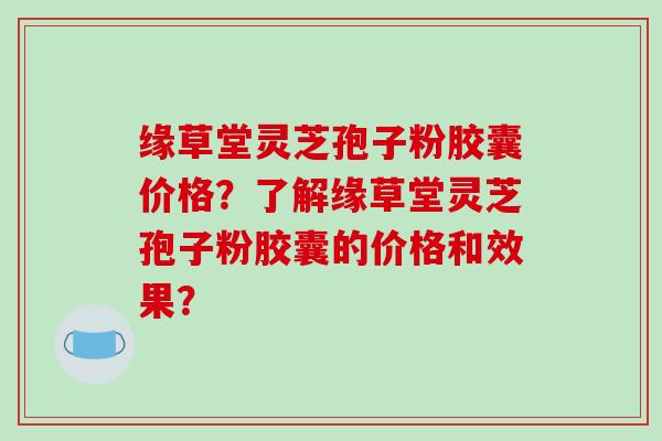 缘草堂灵芝孢子粉胶囊价格？了解缘草堂灵芝孢子粉胶囊的价格和效果？