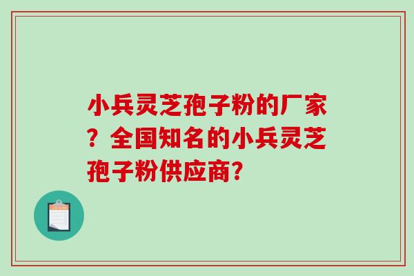 小兵灵芝孢子粉的厂家？全国知名的小兵灵芝孢子粉供应商？
